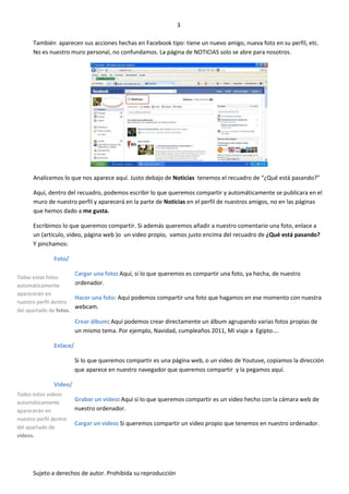 3

      También aparecen sus acciones hechas en Facebook tipo: tiene un nuevo amigo, nueva foto en su perfil, etc.
      No es nuestro muro personal, no confundamos. La página de NOTICIAS solo se abre para nosotros.




      Analicemos lo que nos aparece aquí. Justo debajo de Noticias tenemos el recuadro de “¿Qué está pasando?”

      Aquí, dentro del recuadro, podemos escribir lo que queremos compartir y automáticamente se publicara en el
      muro de nuestro perfil y aparecerá en la parte de Noticias en el perfil de nuestros amigos, no en las páginas
      que hemos dado a me gusta.

      Escribimos lo que queremos compartir. Si además queremos añadir a nuestro comentario una foto, enlace a
      un (articulo, video, página web )o un video propio, vamos justo encima del recuadro de ¿Qué está pasando?
      Y pinchamos:

               Foto/

                         Cargar una foto: Aquí, si lo que queremos es compartir una foto, ya hecha, de nuestro
Todas estas fotos
automáticamente        ordenador.
aparecerán en
                       Hacer una foto: Aquí podemos compartir una foto que hagamos en ese momento con nuestra
nuestro perfil dentro
                       webcam.
del apartado de fotos.
                         Crear álbum: Aquí podemos crear directamente un álbum agrupando varias fotos propias de
                         un mismo tema. Por ejemplo, Navidad, cumpleaños 2011, Mi viaje a Egipto….

               Enlace/

                         Si lo que queremos compartir es una página web, o un video de Youtuve, copiamos la dirección
                         que aparece en nuestro navegador que queremos compartir y la pegamos aquí.

               Video/
Todos estos videos
automáticamente
                         Grabar un video: Aquí si lo que queremos compartir es un video hecho con la cámara web de
aparecerán en            nuestro ordenador.
nuestro perfil dentro
                         Cargar un video: Si queremos compartir un video propio que tenemos en nuestro ordenador.
del apartado de
videos.




      Sujeto a derechos de autor. Prohibida su reproducción
 