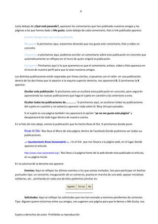 4




Justo debajo de ¿Qué está pasando?, aparecen los comentarios que han publicado nuestros amigos y las
páginas a las que hemos dado a Me gusta. Justo debajo de cada comentario, foto o link publicado aparece:

        Cuanto tiempo hace que se ha publicado.

        Me gusta: Si pinchamos aquí, estaremos diciendo que nos gusta este comentario, foto o video en
        concreto.

        Comentar: si pinchamos aquí, podemos escribir un comentario sobre esta publicación en concreto que
        automáticamente se reflejara en el muro de quien originó la publicación.

        Compartir: Pinchamos aquí si lo que queremos es que el comentario, enlace, video o foto aparezca en
        el muro de nuestro perfil para que lo vean nuestros amigos.

Las distintas publicaciones están separadas por líneas claritas, si pasamos con el ratón en una publicación,
dentro de las dos líneas que la separan a la esquina superior derecha, nos aparecerá X. Si pinchamos la X
aparece:

        Ocultar esta publicación: Si pinchamos esto se ocultará esta publicación en concreto, pero seguirán
        apareciendo las nuevas publicaciones que haga el sujeto en cuestión y las anteriores a esta.

        Ocultar todas las publicaciones de……………: Si pinchamos aquí, se ocultaran todas las publicaciones
        del sujeto en cuestión y no volverá a aparecer nada sobre él. Muy útil para pesados.

        Si el sujeto es una página también nos aparecerá la opción “ya no me gusta esta página” y
        desaparecerá de todo lugar dentro de nuestra cuenta.

En la foto de más abajo, vemos la publicación que ha hecho Rivas Al Día. Si pinchamos donde pone:

        Rivas Al Día: Nos lleva al Muro de esta página dentro de Facebook.Donde podremos ver todas sus
        publicaciones.

        ..:: Ayuntamiento Rivas Vaciamadrid ::.. : Es el link      que nos llevara a la página web, en el lugar donde
        aparece el artículo.

        http://www.rivas-vaciamadrid.org/:   Nos lleva a la página home de la web donde esta publicado el artículo,
        en su página inicial.

En la columna de la derecha nos aparece:

         Eventos: Aquí se reflejan los últimos eventos a los que somos invitados. Son para participar en hechos
puntuales tipo: un concierto, inauguración de un comercio, puesta en marcha de una web, apoyar iniciativas
solidarias, etc.. pinchando en cada uno de ellos podremos pinchar en:

                                                  Asistiré   Tal vez   No




        Solicitudes: Aquí se reflejan las solicitudes que nos han enviado y tenemos pendientes de contestar.
Tipo: Alguien quiere incluirnos entre sus amigos, nos sugieren una página para que le demos a Me Gusta, nos



Sujeto a derechos de autor. Prohibida su reproducción
 