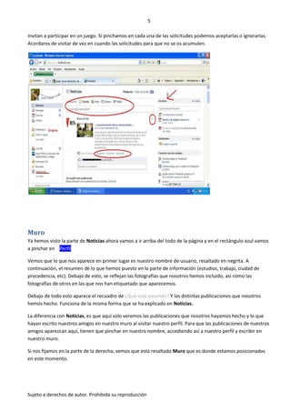 5

invitan a participar en un juego. Si pinchamos en cada una de las solicitudes podemos aceptarlas o ignorarlas.
Acordaros de visitar de vez en cuando las solicitudes para que no se os acumulen.




Muro
Ya hemos visto la parte de Noticias ahora vamos a ir arriba del todo de la página y en el rectángulo azul vamos
a pinchar en Perfil .

Vemos que lo que nos aparece en primer lugar es nuestro nombre de usuario, resaltado en negrita. A
continuación, el resumen de lo que hemos puesto en la parte de información (estudios, trabajo, ciudad de
procedencia, etc). Debajo de esto, se reflejan las fotografías que nosotros hemos incluido, así como las
fotografías de otros en las que nos han etiquetado que aparecemos.

Debajo de todo esto aparece el recuadro de ¿Qué está pasando? Y las distintas publicaciones que nosotros
hemos hecho. Funciona de la misma forma que se ha explicado en Noticias.

La diferencia con Noticias, es que aquí solo veremos las publicaciones que nosotros hayamos hecho y lo que
hayan escrito nuestros amigos en nuestro muro al visitar nuestro perfil. Para que las publicaciones de nuestros
amigos aparezcan aquí, tienen que pinchar en nuestro nombre, accediendo así a nuestro perfil y escribir en
nuestro muro.

Si nos fijamos en la parte de la derecha, vemos que está resaltado Muro que es donde estamos posicionados
en este momento.




Sujeto a derechos de autor. Prohibida su reproducción
 
