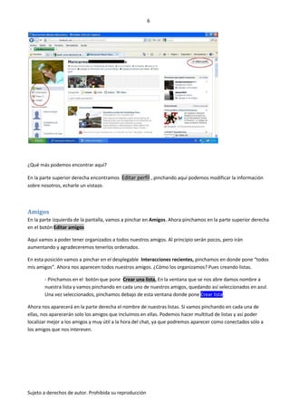 6




¿Qué más podemos encontrar aquí?

En la parte superior derecha encontramos Editar perfil , pinchando aquí podemos modificar la información
sobre nosotros, echarle un vistazo.



Amigos
En la parte izquierda de la pantalla, vamos a pinchar en Amigos. Ahora pinchamos en la parte superior derecha
en el botón Editar amigos

Aquí vamos a poder tener organizados a todos nuestros amigos. Al principio serán pocos, pero irán
aumentando y agradeceremos tenerlos ordenados.

En esta posición vamos a pinchar en el desplegable Interacciones recientes, pinchamos en donde pone “todos
mis amigos”. Ahora nos aparecen todos nuestros amigos. ¿Cómo los organizamos? Pues creando listas.

       - Pinchamos en el botón que pone Crear una lista, En la ventana que se nos abre damos nombre a
       nuestra lista y vamos pinchando en cada uno de nuestros amigos, quedando así seleccionados en azul.
       Una vez seleccionados, pinchamos debajo de esta ventana donde pone Crear lista.

Ahora nos aparecerá en la parte derecha el nombre de nuestras listas. Si vamos pinchando en cada una de
ellas, nos aparecerán solo los amigos que incluimos en ellas. Podemos hacer multitud de listas y así poder
localizar mejor a los amigos y muy útil a la hora del chat, ya que podremos aparecer como conectados sólo a
los amigos que nos interesen.




Sujeto a derechos de autor. Prohibida su reproducción
 