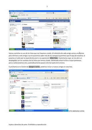 7




Vamos a pinchar en una de las listas que nos hayamos creado. A la derecha de cada amigo vemos una X,sirve
para eliminar a este amigo si ya no queremos saber más de él y tampoco queremos que él sepa de nosotros. Si
pasamos el ratón por la izquierda de esta X, nos aparecerá Editar listas. Si pinchamos aquí, se nos abre un
desplegable con los nombres de las listas que hemos creado. Señalizada estará la lista a la que pertenece,
pero si seleccionamos otra, automáticamente pasará a formar parte de la misma.

Si pinchamos en el botón de Agregar a varios, podemos incluir a nuevos amigos en esta lista.




                                                                                     FOTO AMIGOS2 LISTAS




Sujeto a derechos de autor. Prohibida su reproducción
 
