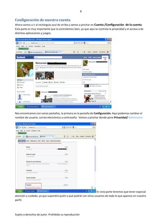 8


Configuración de nuestra cuenta
Ahora vamos a ir al rectángulo azul de arriba y vamos a pinchar en Cuenta /Configuración de la cuenta.
Esta parte es muy importante que la controlemos bien, ya que aquí se controla la privacidad y el acceso a de
distintas aplicaciones y juegos.




Nos encontramos con varias pestañas, la primera es la pestaña de Configuración. Aquí podemos cambiar el
nombre de usuario, correo electrónico y contraseña. Vamos a pinchar donde pone Privacidad/ Administrar.




                                                                  En esta parte tenemos que tener especial
atención y cuidado, ya que supondrá quién y qué podrán ver otros usuarios de todo lo que aparece en nuestro
perfil.



Sujeto a derechos de autor. Prohibida su reproducción
 
