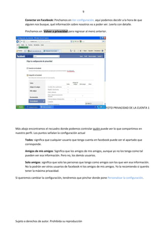 9

       Conectar en Facebook: Pinchamos en Ver configuración, aquí podemos decidir a la hora de que
       alguien nos busque, qué información sobre nosotros va a poder ver. Leerlo con detalle.

       Pinchamos en Volver a privacidad para regresar al menú anterior.




                                                                        FOTO PRIVACIDAD DE LA CUENTA 1




Más abajo encontramos el recuadro donde podemos controlar quién puede ver lo que compartimos en
nuestro perfil. Los puntos señalan la configuración actual

       Todos: significa que cualquier usuario que tenga cuenta en facebook puede ver el apartado que
       corresponde.

       Amigos de mis amigos: Significa que los amigos de mis amigos, aunque yo no los tenga como tal
       pueden ver esa información. Pero no, los demás usuarios.

       Solo amigos: significa que solo las personas que tengo como amigos son los que ven esa información.
       No la podrán ver otros usuarios de facebook ni los amigos de mis amigos. Yo la recomiendo si queréis
       tener la máxima privacidad.

Si queremos cambiar la configuración, tendremos que pinchar donde pone Personalizar la configuración.




Sujeto a derechos de autor. Prohibida su reproducción
 