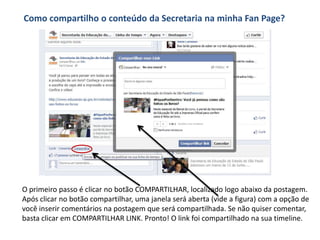 Como compartilho o conteúdo da Secretaria na minha Fan Page?




O primeiro passo é clicar no botão COMPARTILHAR, localizado logo abaixo da postagem.
Após clicar no botão compartilhar, uma janela será aberta (vide a figura) com a opção de
você inserir comentários na postagem que será compartilhada. Se não quiser comentar,
basta clicar em COMPARTILHAR LINK. Pronto! O link foi compartilhado na sua timeline.
 