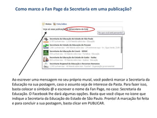 Como marco a Fan Page da Secretaria em uma publicação?




Ao escrever uma mensagem no seu próprio mural, você poderá marcar a Secretaria da
Educação na sua postagem, caso o assunto seja de interesse da Pasta. Para fazer isso,
basta colocar o símbolo @ e escrever o nome da Fan Page, no caso: Secretaria da
Educação. O Facebook lhe dará algumas opções. Basta que você clique no ícone que
indique a Secretaria da Educação do Estado de São Paulo. Pronto! A marcação foi feita
e para concluir a sua postagem, basta clicar em PUBLICAR.
 