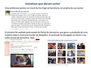 Iniciativas que deram certo!
Uma professora postou no mural da Fan Page da Secretaria um projeto da sua escola:




A iniciativa foi avaliada pela equipe do Portal da Secretaria, que gerou a produção de uma
matéria sobre o Concurso Escolar de Redações. O conteúdo foi divulgado no Portal e nas
redes sociais da Secretaria. Veja:
 