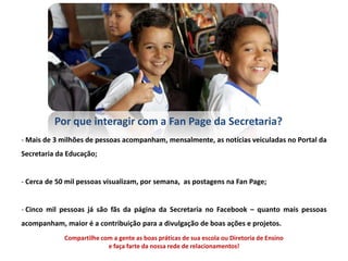 Por que interagir com a Fan Page da Secretaria?
- Mais de 3 milhões de pessoas acompanham, mensalmente, as notícias veiculadas no Portal da
Secretaria da Educação;


- Cerca de 50 mil pessoas visualizam, por semana, as postagens na Fan Page;


- Cinco mil pessoas já são fãs da página da Secretaria no Facebook – quanto mais pessoas
acompanham, maior é a contribuição para a divulgação de boas ações e projetos.
             Compartilhe com a gente as boas práticas de sua escola ou Diretoria de Ensino
                           e faça farte da nossa rede de relacionamentos!
 