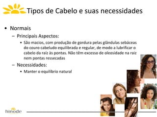 Tipos de Cabelo e suas necessidades
• Normais
– Principais Aspectos:
• São macios, com produção de gordura pelas glândulas sebáceas
do couro cabeludo equilibrada e regular, de modo a lubrificar o
cabelo da raíz às pontas. Não têm excesso de oleosidade na raiz
nem pontas ressecadas

– Necessidades:
• Manter o equilíbrio natural

 