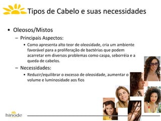 Tipos de Cabelo e suas necessidades
• Oleosos/Mistos
– Principais Aspectos:
• Como apresenta alto teor de oleosidade, cria um ambiente
favorável para a proliferação de bactérias que podem
acarretar em diversos problemas como caspa, seborréia e a
queda de cabelos.

– Necessidades:
• Reduzir/equilibrar o excesso de oleosidade, aumentar o
volume e luminosidade aos fios

 