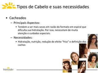 Tipos de Cabelo e suas necessidades
• Cacheados
– Principais Aspectos:
• Tendem a ser mais secos em razão do formato em espiral que
dificulta sua hidratação. Por isso, necessitam de muita
atenção e cuidados especiais.

– Necessidades:
• Hidratação, nutrição, redução do efeito “frizz” e definição dos
cachos

 