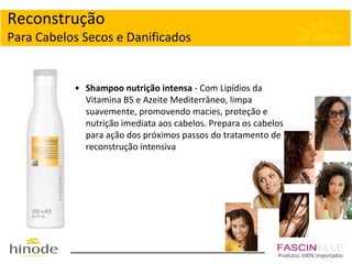 Reconstrução
Para Cabelos Secos e Danificados

• Shampoo nutrição intensa - Com Lipídios da
Vitamina B5 e Azeite Mediterrâneo, limpa
suavemente, promovendo macies, proteção e
nutrição imediata aos cabelos. Prepara os cabelos
para ação dos próximos passos do tratamento de
reconstrução intensiva

Produtos 100% importados

 