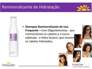 Remineralizante de Hidratação

• Shampoo Remineralizante de Uso
Frequente – Com Oligoelementos - que
remineralizam os cabelos e o couro
cabeludo - e Hidra System, que mantem
os cabelos hidratados.

Produtos 100% importados

 