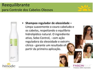 Reequilibrante
para Controle dos Cabelos Oleosos

• Shampoo regulador de oleosidade –
Limpa suavemente o couro cabeludo e
os cabelos, respeitando o equilíbrio
hidrolipídico natural. O ingrediente
ativo, Sebo Control, - com ação
reguladora da oleosidade e extrato
cítrico - garante um resultado efetivo a
partir da primeira aplicação.

Produtos 100% importados

 