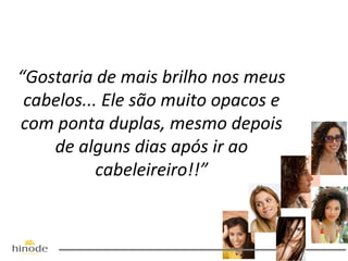 “Gostaria de mais brilho nos meus
cabelos... Ele são muito opacos e
com ponta duplas, mesmo depois
de alguns dias após ir ao
cabeleireiro!!”

 