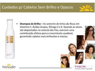 Cuidados p/ Cabelos Sem Brilho e Opacos

• Shampoo de Brilho – As semente de linho são Ricas em
Vitamina F, Ácidos Graxos, Ômega 3 e 6. Quando os ativos
são depositados na cutícula dos fios, exercem uma
contribuição efetiva para o crescimento saudável,
garantindo cabelos mais brilhantes e macios.

Produtos 100% importados

 