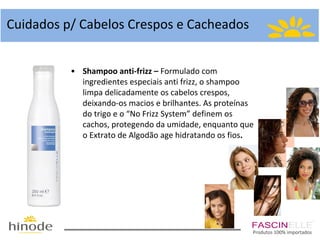 Cuidados p/ Cabelos Crespos e Cacheados
• Shampoo anti-frizz – Formulado com
ingredientes especiais anti frizz, o shampoo
limpa delicadamente os cabelos crespos,
deixando-os macios e brilhantes. As proteínas
do trigo e o “No Frizz System” definem os
cachos, protegendo da umidade, enquanto que
o Extrato de Algodão age hidratando os fios.

Produtos 100% importados

 