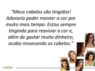 “Meus cabelos são tingidos!
Adoraria poder manter a cor por
muito mais tempo. Estou sempre
tingindo para reavivar a cor e,
além de gastar muito dinheiro,
acabo ressecando os cabelos.”

 