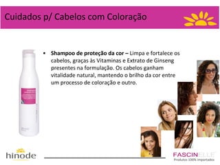 Cuidados p/ Cabelos com Coloração

• Shampoo de proteção da cor – Limpa e fortalece os
cabelos, graças às Vitaminas e Extrato de Ginseng
presentes na formulação. Os cabelos ganham
vitalidade natural, mantendo o brilho da cor entre
um processo de coloração e outro.

Produtos 100% importados

 