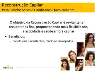 Reconstrução Capilar
Para Cabelos Secos e Danificados Quimicamente.
O objetivo da Reconstrução Capilar é revitalizar e
recuperar os fios, proporcionando mais flexibilidade,
elasticidade e saúde à fibra capilar
• Benefícios:
– Cabelos mais resistentes, macios e encorpados.

 