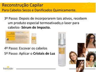 Reconstrução Capilar
Para Cabelos Secos e Danificados Quimicamente.
3º Passo: Depois de incorporarem tais ativos, recebem
um produto especial termoativado,o laser para
cabelos- Sérum de Impacto.

4º Passo: Escovar os cabelos
5º Passo: Aplicar o Cristais de Luz

 