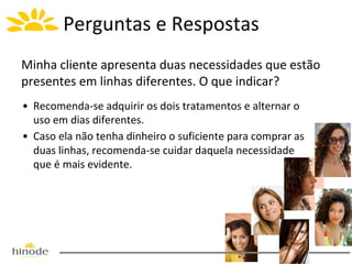 Perguntas e Respostas
Minha cliente apresenta duas necessidades que estão
presentes em linhas diferentes. O que indicar?
• Recomenda-se adquirir os dois tratamentos e alternar o
uso em dias diferentes.
• Caso ela não tenha dinheiro o suficiente para comprar as
duas linhas, recomenda-se cuidar daquela necessidade
que é mais evidente.

 