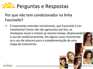 Perguntas e Respostas
Por que não tem condicionador na linha
Fascinelle?
•

É importante entender inicialmente, que Fascinelle é um
tratamento! Como não são agressivos aos fios, os
shampoos lavam e tratam ao mesmo tempo, dispensando
o uso de condicionamento. Em alguns casos recomendase o uso de máscara para a complementação de uma
etapa do tratamento.

 
