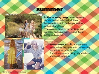 summerIn themorningYou can wear  shorts, t-shirt, informal  clothesbecauseis time tobehappy and tonotmind anything .Thecolourshavetobestriking  and  summerpatterns.Such us red, floral prints and colorful.In theafternoonYou can wear more orlessthesame as in themorningbut a little bit more formal.Thecolours no so strikingonly a little bit and less floral prints