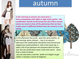 autumnIn themorning at autumnyoumustwear a dress,srots(alwayswithtightsorhighsocks.),pants… thecombinatiosshouldnotbe formal butalsoinfol,isseasonwhereweneedto show alltheglamorousthatwehaveinside cause isadifferentfashionfromthesummerorthespring.In the afternoon You could   wear the same clothes  of the morning  pants, dresses ... but in an autumn afternoon the combination should be more formal and elegant.you could combine it  with a fine wool cap, it takes a lot of you because not everyone dares to wear one  but you could never wear a hat more warm    since that is more of winter you can also wear a warmer  jacket as it begins to get colder, it will give a touch of elegance.
