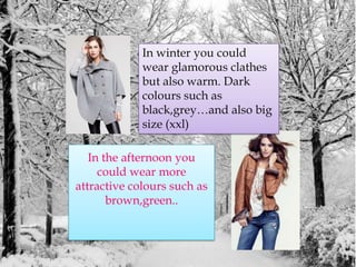 In winteryoucouldwearglamorousclathesbutalsowarm. Darkcolourssuch as black,grey…and alsobigsize (xxl)In theafternoonyoucouldwear more attractivecolourssuch as brown,green.. 