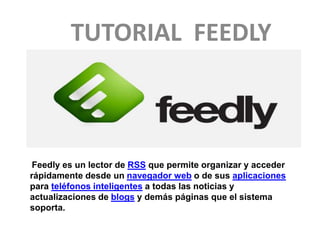 TUTORIAL FEEDLY 
Feedly es un lector de RSS que permite organizar y acceder 
rápidamente desde un navegador web o de sus aplicaciones 
para teléfonos inteligentes a todas las noticias y 
actualizaciones de blogs y demás páginas que el sistema 
soporta. 
 