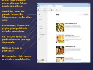 Home: Nos vamos al 
primer sitio que fuimos 
añadiendo al blog. 
Saved for later: Me 
guarda después las 
informaciones de los sitios 
web. 
Add content: Vamos a la 
página principal donde 
están los contenidos. 
All: Resume todas las 
publicaciones en una hoja 
de pantalla 
Noticias: Temas de 
publicación 
El Espectador: Sitio donde 
se añade a la publicación 
 