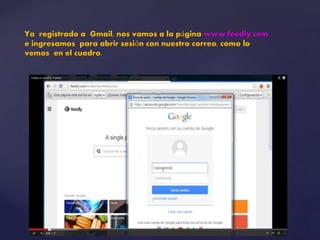 Ya registrado a Gmail, nos vamos a la página www.feedly.com , 
e ingresamos para abrir sesión con nuestro correo, como lo 
vemos en el cuadro. 
 