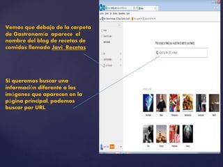 Vemos que debajo de la carpeta 
de Gastronomía aparece el 
nombre del blog de recetas de 
comidas llamado Javi Recetas 
Si queremos buscar una 
información diferente a las 
imágenes que aparecen en la 
página principal, podemos 
buscar por URL. 
 