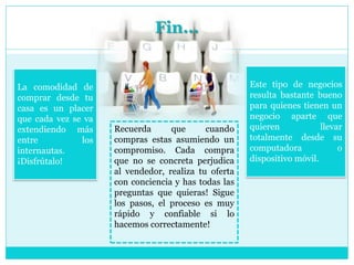 Fin...
Este tipo de negocios
resulta bastante bueno
para quienes tienen un
negocio aparte que
quieren llevar
totalmente desde su
computadora o
dispositivo móvil.
La comodidad de
comprar desde tu
casa es un placer
que cada vez se va
extendiendo más
entre los
internautas.
¡Disfrútalo!
Recuerda que cuando
compras estas asumiendo un
compromiso. Cada compra
que no se concreta perjudica
al vendedor, realiza tu oferta
con conciencia y has todas las
preguntas que quieras! Sigue
los pasos, el proceso es muy
rápido y confiable si lo
hacemos correctamente!
 