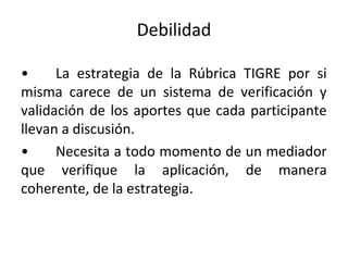 Debilidad
• La estrategia de la Rúbrica TIGRE por si
misma carece de un sistema de verificación y
validación de los aportes que cada participante
llevan a discusión.
• Necesita a todo momento de un mediador
que verifique la aplicación, de manera
coherente, de la estrategia.
 