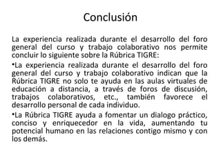 Conclusión
La experiencia realizada durante el desarrollo del foro
general del curso y trabajo colaborativo nos permite
concluir lo siguiente sobre la Rúbrica TIGRE:
•La experiencia realizada durante el desarrollo del foro
general del curso y trabajo colaborativo indican que la
Rúbrica TIGRE no solo te ayuda en las aulas virtuales de
educación a distancia, a través de foros de discusión,
trabajos colaborativos, etc., también favorece el
desarrollo personal de cada individuo.
•La Rúbrica TIGRE ayuda a fomentar un dialogo práctico,
conciso y enriquecedor en la vida, aumentando tu
potencial humano en las relaciones contigo mismo y con
los demás.
 