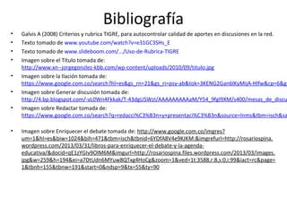 Bibliografía
• Galvis A (2008) Criterios y rubrica TIGRE, para autocontrolar calidad de aportes en discusiones en la red.
• Texto tomado de www.youtube.com/watch?v=e31GC3SHs_E
• Texto tomado de www.slideboom.com/.../Uso-de-Rubrica-TIGRE
• Imagen sobre el Título tomada de:
http://www.xn--jorgegonzlez-kbb.com/wp-content/uploads/2010/09/titulo.jpg
• Imagen sobre la Ilación tomada de:
https://www.google.com.co/search?hl=es&gs_rn=21&gs_ri=psy-ab&tok=3KENG2Gan6lKyMijA-Hlfw&cp=6&gs
• Imagen sobre Generar discusión tomada de:
http://4.bp.blogspot.com/-vL0Wn4Fkkak/T-43dgUSWzI/AAAAAAAAAaM/Y54_9fgl9XM/s400/mesas_de_discu
• Imagen sobre Redactar tomada de:
https://www.google.com.co/search?q=redacci%C3%B3n+y+presentaci%C3%B3n&source=lnms&tbm=isch&sa
• Imagen sobre Enriquecer el debate tomada de: http://www.google.com.co/imgres?
um=1&hl=es&biw=1024&bih=471&tbm=isch&tbnid=6YDfA8V4e9KJKM:&imgrefurl=http://rosariospina.
wordpress.com/2013/03/31/libros-para-enriquecer-el-debate-y-la-agenda-
educativa/&docid=qE1zYGIv9OlM6M&imgurl=http://rosariospina.files.wordpress.com/2013/03/images.
jpg&w=259&h=194&ei=a7DtUdn6MYuw8QTxg4HoCg&zoom=1&ved=1t:3588,r:8,s:0,i:99&iact=rc&page=
1&tbnh=155&tbnw=191&start=0&ndsp=9&tx=55&ty=90
 