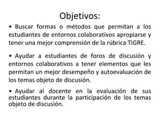 Objetivos:
• Ayudar a estudiantes de foros de discusión y
entornos colaborativos a tener elementos que les
permitan un mejor desempeño y autoevaluación de
los temas objeto de discusión.
• Ayudar al docente en la evaluación de sus
estudiantes durante la participación de los temas
objeto de discusión.
• Buscar formas o métodos que permitan a los
estudiantes de entornos colaborativos apropiarse y
tener una mejor comprensión de la rúbrica TIGRE.
 