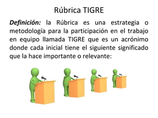 Rúbrica TIGRE
Definición: la Rúbrica es una estrategia o
metodología para la participación en el trabajo
en equipo llamada TIGRE que es un acrónimo
donde cada inicial tiene el siguiente significado
que la hace importante o relevante:
 