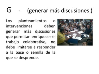 G - (generar más discusiones )
Los planteamientos o
intervenciones deben
generar más discusiones
que permitan enriquecer el
trabajo colaborativo, no
debe limitarse a responder
a la base o semilla de la
que se desprende.
 