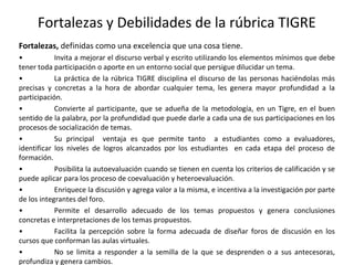 Fortalezas y Debilidades de la rúbrica TIGRE
Fortalezas, definidas como una excelencia que una cosa tiene.
• Invita a mejorar el discurso verbal y escrito utilizando los elementos mínimos que debe
tener toda participación o aporte en un entorno social que persigue dilucidar un tema.
• La práctica de la rúbrica TIGRE disciplina el discurso de las personas haciéndolas más
precisas y concretas a la hora de abordar cualquier tema, les genera mayor profundidad a la
participación.
• Convierte al participante, que se adueña de la metodología, en un Tigre, en el buen
sentido de la palabra, por la profundidad que puede darle a cada una de sus participaciones en los
procesos de socialización de temas.
• Su principal ventaja es que permite tanto a estudiantes como a evaluadores,
identificar los niveles de logros alcanzados por los estudiantes en cada etapa del proceso de
formación.
• Posibilita la autoevaluación cuando se tienen en cuenta los criterios de calificación y se
puede aplicar para los proceso de coevaluación y heteroevaluación.
• Enriquece la discusión y agrega valor a la misma, e incentiva a la investigación por parte
de los integrantes del foro.
• Permite el desarrollo adecuado de los temas propuestos y genera conclusiones
concretas e interpretaciones de los temas propuestos.
• Facilita la percepción sobre la forma adecuada de diseñar foros de discusión en los
cursos que conforman las aulas virtuales.
• No se limita a responder a la semilla de la que se desprenden o a sus antecesoras,
profundiza y genera cambios.
 