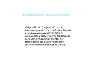 Codificación y la Categorización son los
procesos que realizamos cuando identificamos
y clasificamos un conjunto de datos. Se
examinan las unidades, es decir, los datos con
el fin último de identificar distintos ejes
temáticos que nos ayudan a clasificar el
contenido de dichas unidades de análisis.
 