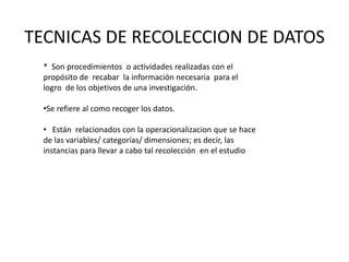 TECNICAS DE RECOLECCION DE DATOS
  * Son procedimientos o actividades realizadas con el
  propósito de recabar la información necesaria para el
  logro de los objetivos de una investigación.

  •Se refiere al como recoger los datos.

  • Están relacionados con la operacionalizacion que se hace
  de las variables/ categorías/ dimensiones; es decir, las
  instancias para llevar a cabo tal recolección en el estudio
 