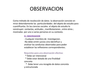 OBSERVACION
Como método de recolección de datos la observación consiste en
mirar detenidamente las particularidades del objeto de estudio para
cuantificarlas. En las ciencias sociales el objeto de estudio lo
construyen contactas, actitudes , manifestaciones , entre otros ;
mostradas por uno o varias personas en su contexto.
           EL OBSERVADOR
           - Cualquier miembro de investigacion.
           -No debe emitir juicios sino identificar y
           analizar las conductas observadas para poder
           establecer las reflexiones correspondientes.

           Requisitos para una observación efectiva:
            * Debe ser intencional
            * Debe estar dotada de una finalidad
           concreta
             * Debe tener una recogida de datos concreta
           y estructurada
 