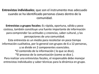 Entrevistas individuales; que son el instrumento mas adecuado
    cuando se ha identificado personas claves dentro de la
                          comunidad.

    Entrevistas a grupos focales: Es rápida, oportuna, válida y poco
  costosa, también constituye una fuente importante de información
    para comprender las actitudes y creencias, saber cultural, y las
                    percepciones de una comunidad.
      Esta entrevista es un medio para recolectar en poco tiempo
información cualitativa, por lo general con grupos de 6 a 12 personas,
                y se divide en 2 componentes esenciales.
            *El contenido de la información ( lo que se dice).
             *El proceso de la comunicación (como se dice ).
   Para realizar una entrevistas focales, el responsable debe manejar
  entrevistas individuales y saber técnicas para la dinámica en grupo.
 