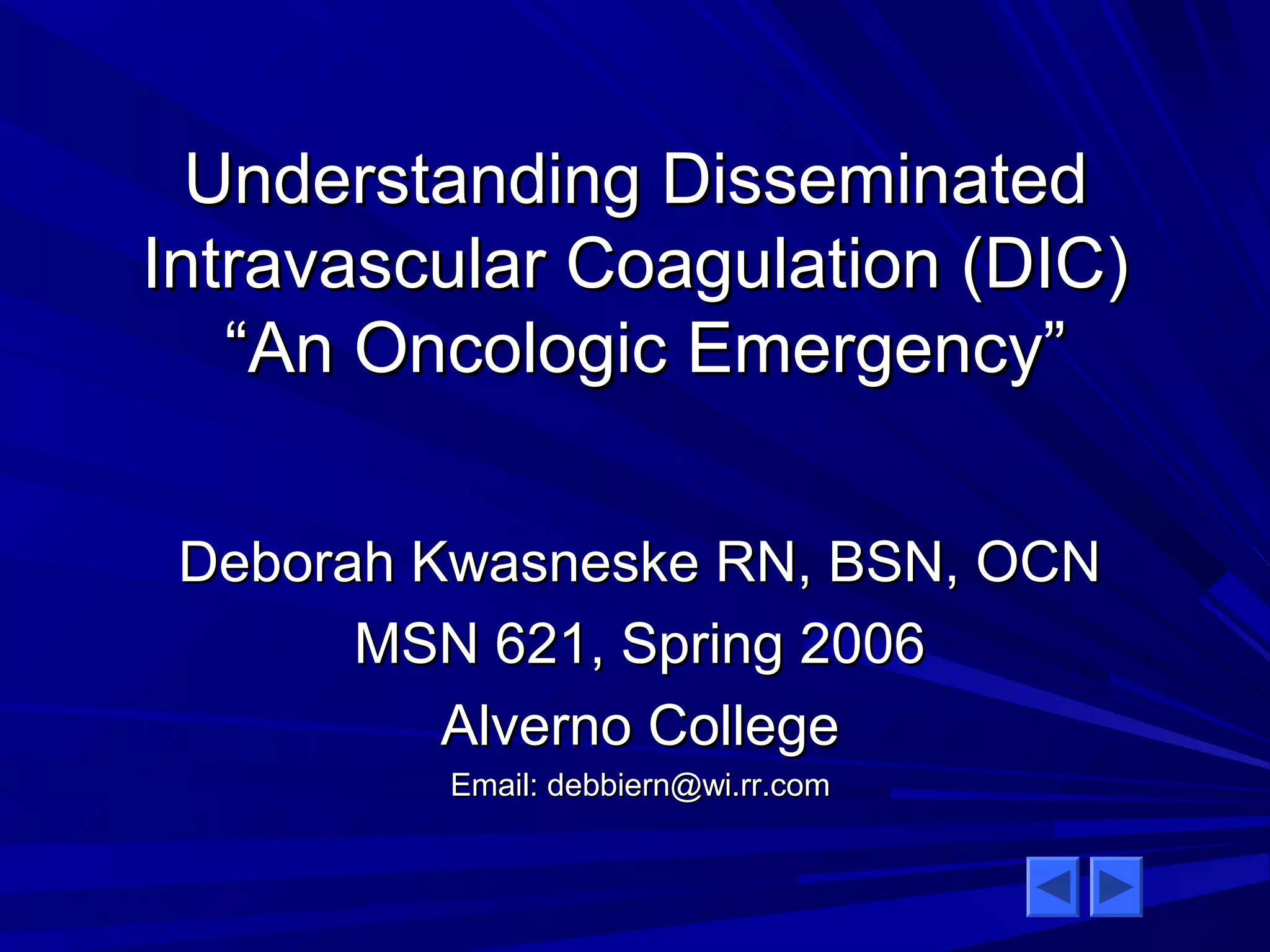 Understanding DDiisssseemmiinnaatteedd 
IInnttrraavvaassccuullaarr CCooaagguullaattiioonn ((DDIICC)) 
““AAnn OOnnccoollooggiicc EEmmeerrggeennccyy”” 
DDeebboorraahh KKwwaassnneesskkee RRNN,, BBSSNN,, OOCCNN 
MMSSNN 662211,, SSpprriinngg 22000066 
AAllvveerrnnoo CCoolllleeggee 
EEmmaaiill:: ddeebbbbiieerrnn@@wwii..rrrr..ccoomm 
 