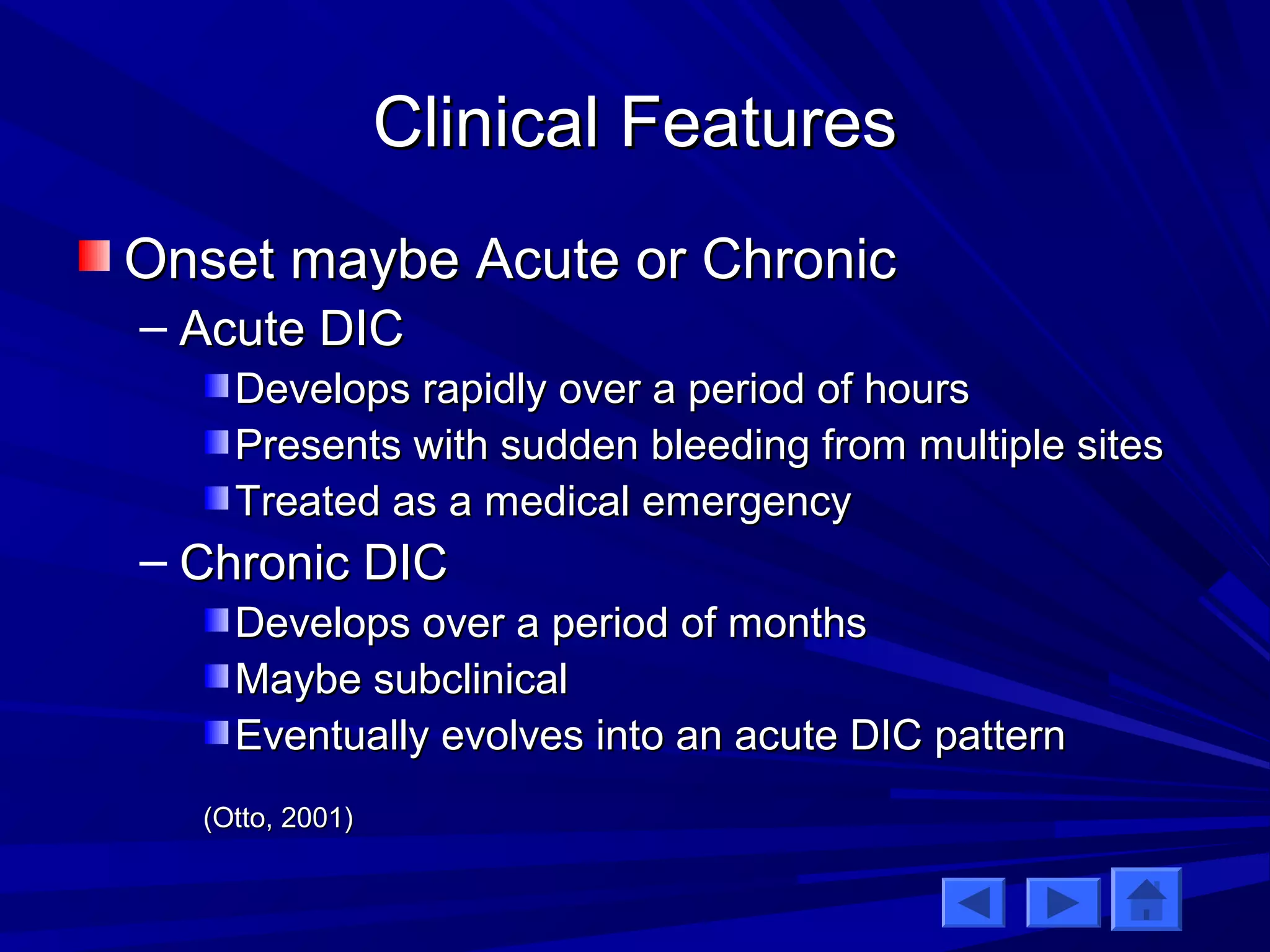 CClliinniiccaall FFeeaattuurreess 
OOnnsseett mmaayybbee AAccuuttee oorr CChhrroonniicc 
– AAccuuttee DDIICC 
DDeevveellooppss rraappiiddllyy oovveerr aa ppeerriioodd ooff hhoouurrss 
PPrreesseennttss wwiitthh ssuuddddeenn bblleeeeddiinngg ffrroomm mmuullttiippllee ssiitteess 
TTrreeaatteedd aass aa mmeeddiiccaall eemmeerrggeennccyy 
– CChhrroonniicc DDIICC 
DDeevveellooppss oovveerr aa ppeerriioodd ooff mmoonntthhss 
MMaayybbee ssuubbcclliinniiccaall 
EEvveennttuuaallllyy eevvoollvveess iinnttoo aann aaccuuttee DDIICC ppaatttteerrnn 
((OOttttoo,, 22000011)) 
 