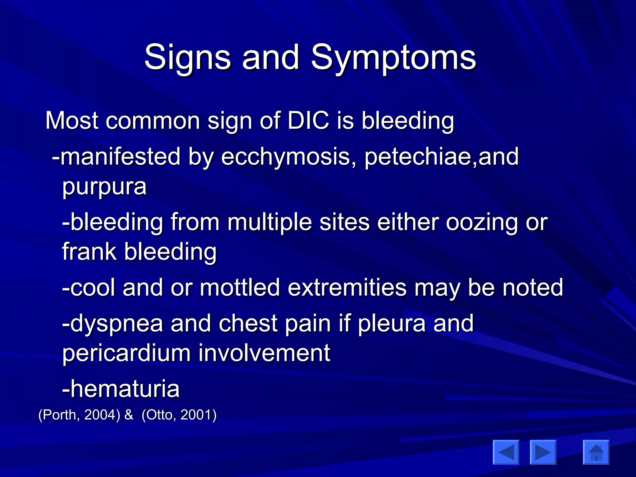 SSiiggnnss aanndd SSyymmppttoommss 
MMoosstt ccoommmmoonn ssiiggnn ooff DDIICC iiss bblleeeeddiinngg 
--mmaanniiffeesstteedd bbyy eecccchhyymmoossiiss,, ppeetteecchhiiaaee,,aanndd 
ppuurrppuurraa 
--bblleeeeddiinngg ffrroomm mmuullttiippllee ssiitteess eeiitthheerr oooozziinngg oorr 
ffrraannkk bblleeeeddiinngg 
--ccooooll aanndd oorr mmoottttlleedd eexxttrreemmiittiieess mmaayy bbee nnootteedd 
--ddyyssppnneeaa aanndd cchheesstt ppaaiinn iiff pplleeuurraa aanndd 
ppeerriiccaarrddiiuumm iinnvvoollvveemmeenntt 
--hheemmaattuurriiaa 
((PPoorrtthh,, 22000044)) && ((OOttttoo,, 22000011)) 
 