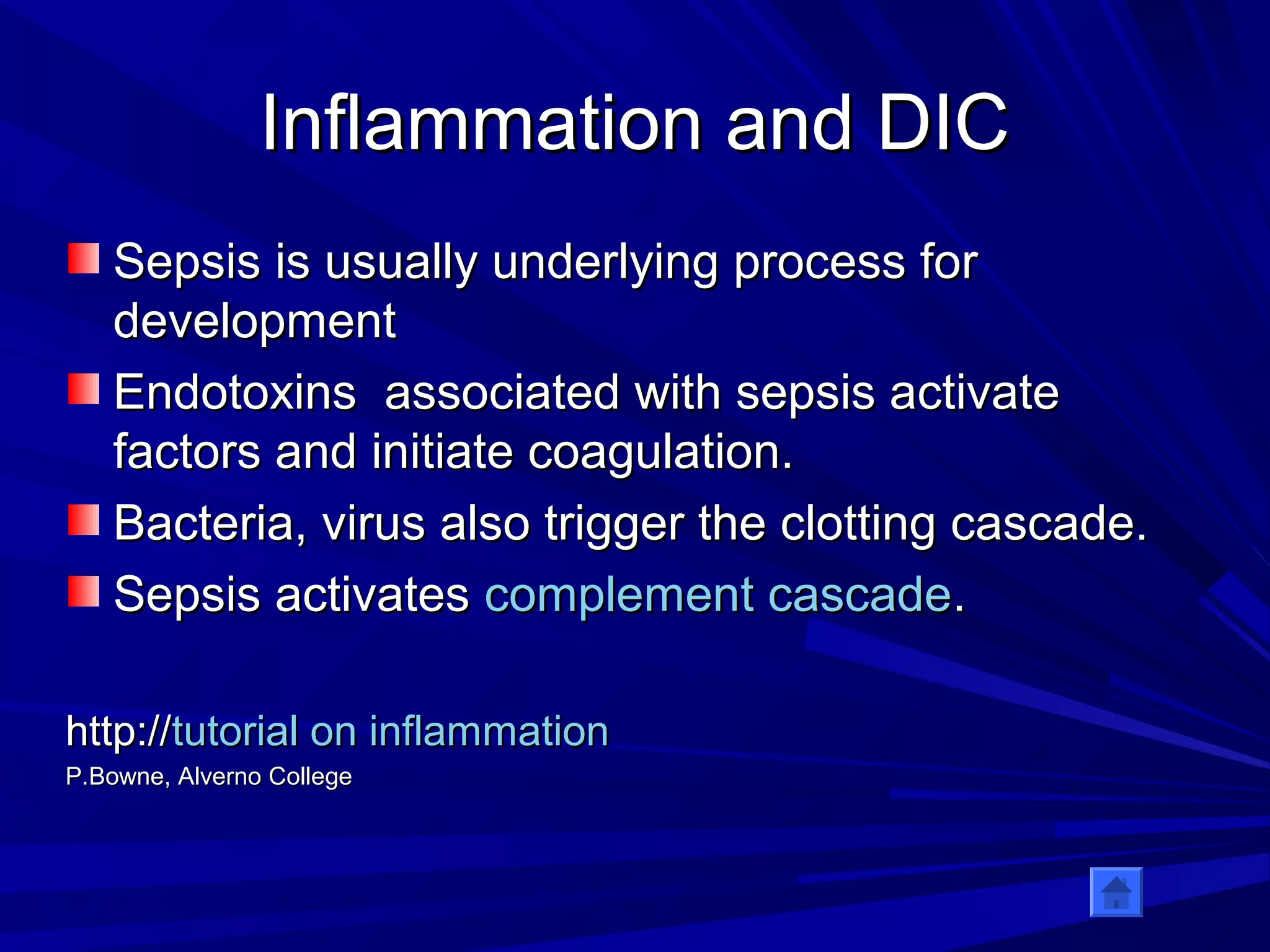 IInnffllaammmmaattiioonn aanndd DDIICC 
SSeeppssiiss iiss uussuuaallllyy uunnddeerrllyyiinngg pprroocceessss ffoorr 
ddeevveellooppmmeenntt 
EEnnddoottooxxiinnss aassssoocciiaatteedd wwiitthh sseeppssiiss aaccttiivvaattee 
ffaaccttoorrss aanndd iinniittiiaattee ccooaagguullaattiioonn.. 
BBaacctteerriiaa,, vviirruuss aallssoo ttrriiggggeerr tthhee cclloottttiinngg ccaassccaaddee.. 
SSeeppssiiss aaccttiivvaatteess ccoommpplleemmeenntt ccaassccaaddee.. 
hhttttpp::////ttuuttoorriiaall oonn iinnffllaammmmaattiioonn 
PP..BBoowwnnee,, AAllvveerrnnoo CCoolllleeggee 
 