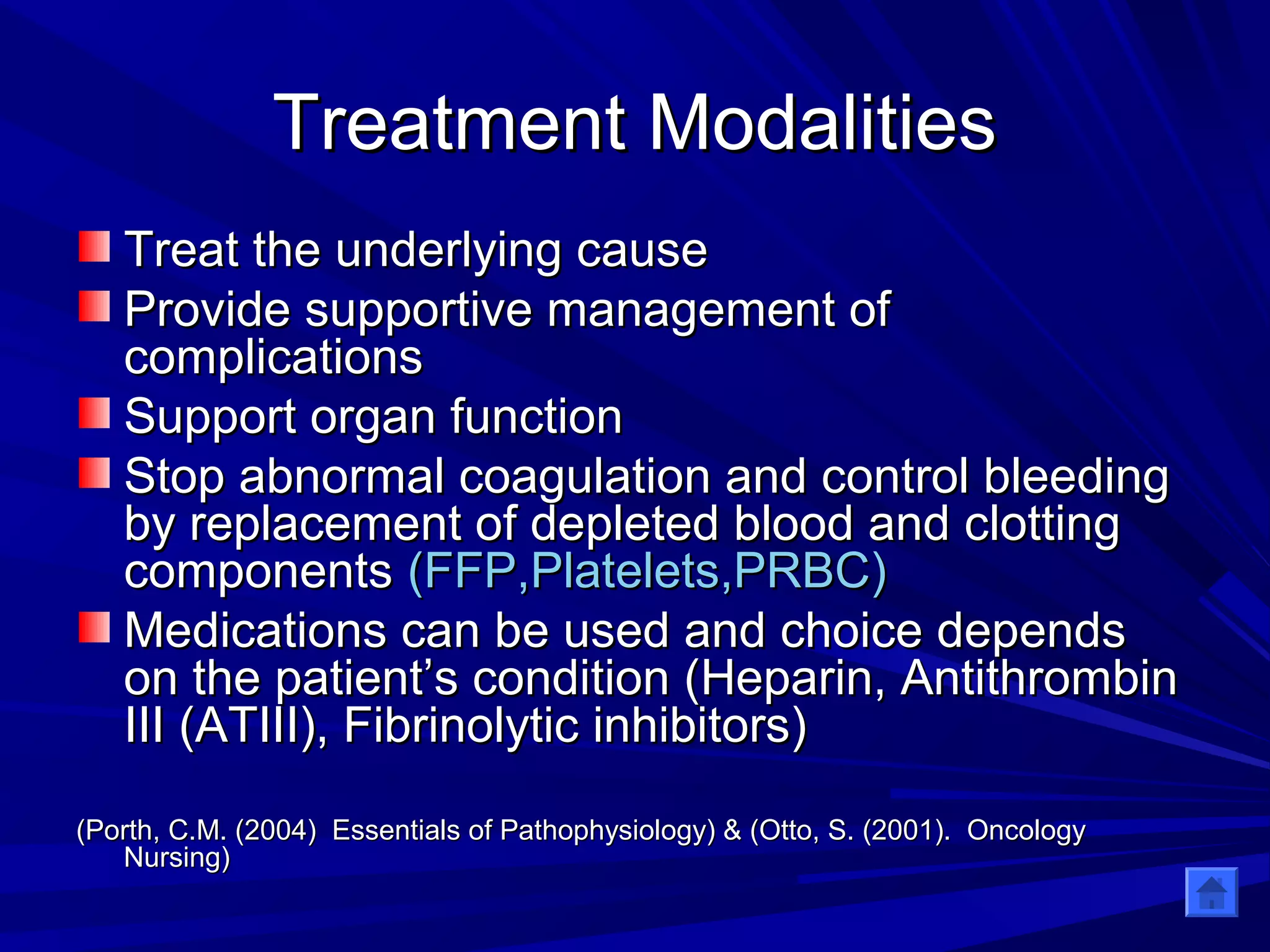 TTrreeaattmmeenntt MMooddaalliittiieess 
TTrreeaatt tthhee uunnddeerrllyyiinngg ccaauussee 
PPrroovviiddee ssuuppppoorrttiivvee mmaannaaggeemmeenntt ooff 
ccoommpplliiccaattiioonnss 
SSuuppppoorrtt oorrggaann ffuunnccttiioonn 
SSttoopp aabbnnoorrmmaall ccooaagguullaattiioonn aanndd ccoonnttrrooll bblleeeeddiinngg 
bbyy rreeppllaacceemmeenntt ooff ddeepplleetteedd bblloooodd aanndd cclloottttiinngg 
ccoommppoonneennttss ((FFFFPP,,PPllaatteelleettss,,PPRRBBCC)) 
MMeeddiiccaattiioonnss ccaann bbee uusseedd aanndd cchhooiiccee ddeeppeennddss 
oonn tthhee ppaattiieenntt’’ss ccoonnddiittiioonn ((HHeeppaarriinn,, AAnnttiitthhrroommbbiinn 
IIIIII ((AATTIIIIII)),, FFiibbrriinnoollyyttiicc iinnhhiibbiittoorrss)) 
((PPoorrtthh,, CC..MM.. ((22000044)) EEsssseennttiiaallss ooff PPaatthhoopphhyyssiioollooggyy)) && ((OOttttoo,, SS.. ((22000011)).. OOnnccoollooggyy 
NNuurrssiinngg)) 
 